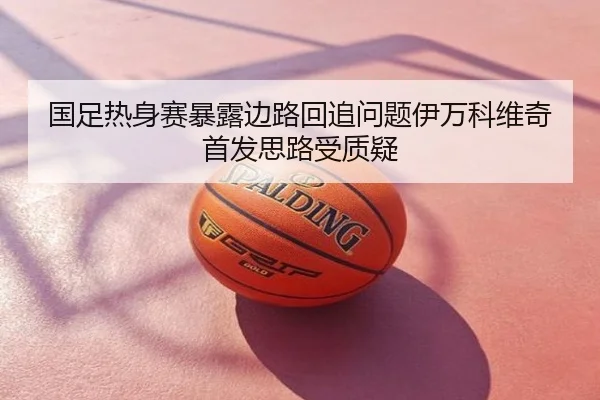 国足热身赛暴露边路回追问题伊万科维奇首发思路受质疑
