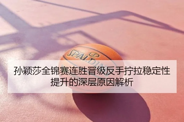 孙颖莎全锦赛连胜晋级反手拧拉稳定性提升的深层原因解析